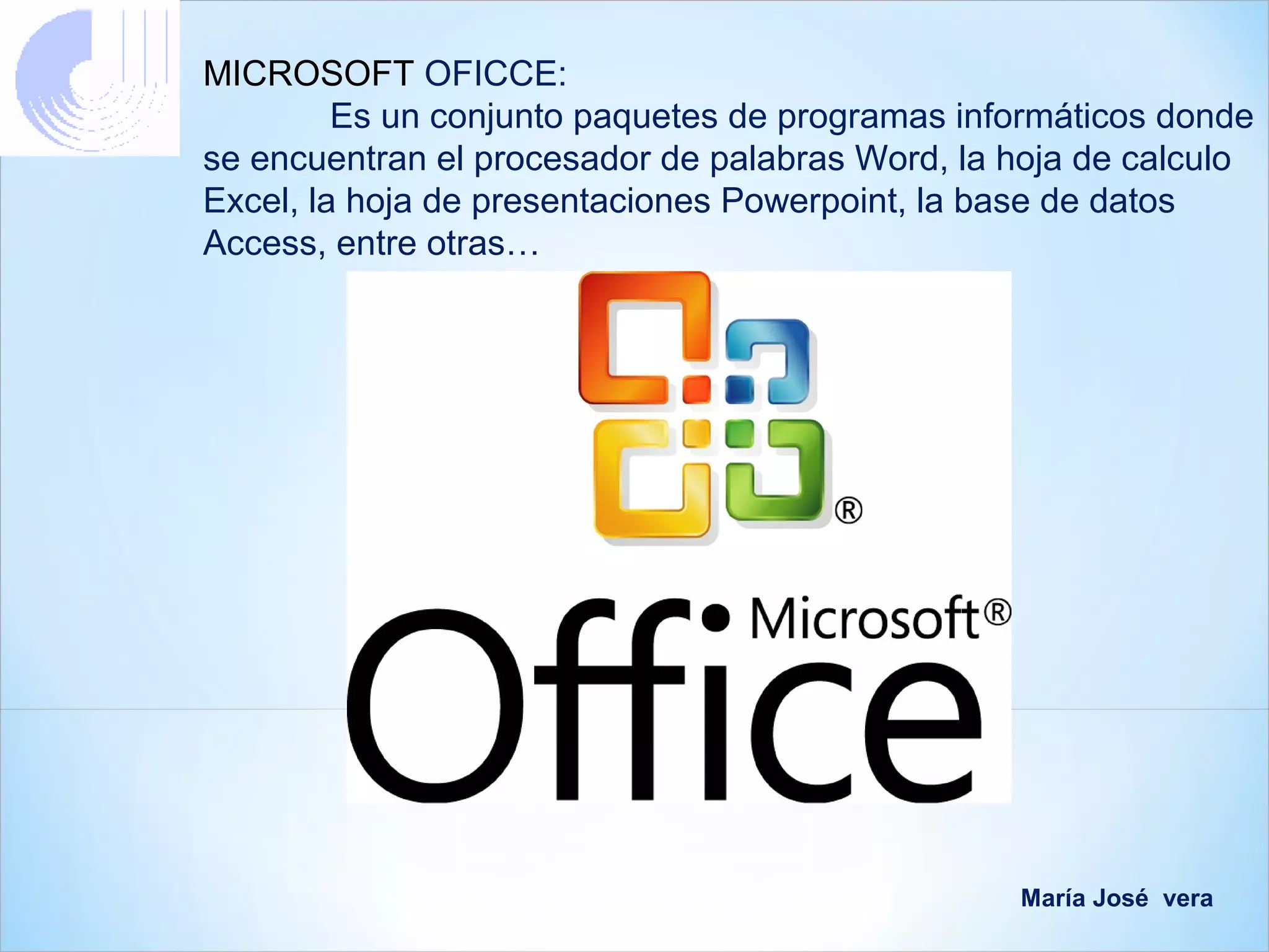 MICROSOFT OFICCE:
         Es un conjunto paquetes de programas informáticos donde
se encuentran el procesador de palabras Word, la hoja de calculo
Excel, la hoja de presentaciones Powerpoint, la base de datos
Access, entre otras…




                                                 María José vera
 