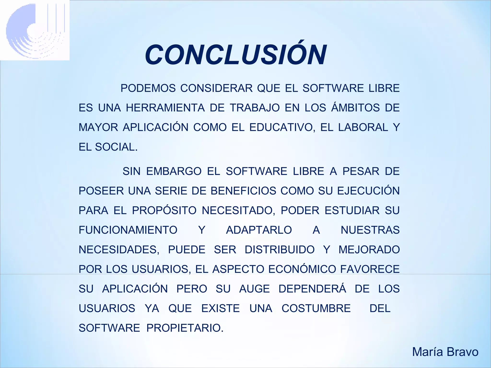 CONCLUSIÓN
       PODEMOS CONSIDERAR QUE EL SOFTWARE LIBRE
ES UNA HERRAMIENTA DE TRABAJO EN LOS ÁMBITOS DE
MAYOR APLICACIÓN COMO EL EDUCATIVO, EL LABORAL Y
EL SOCIAL.

       SIN EMBARGO EL SOFTWARE LIBRE A PESAR DE
POSEER UNA SERIE DE BENEFICIOS COMO SU EJECUCIÓN
PARA EL PROPÓSITO NECESITADO, PODER ESTUDIAR SU
FUNCIONAMIENTO    Y     ADAPTARLO   A   NUESTRAS
NECESIDADES, PUEDE SER DISTRIBUIDO Y MEJORADO
POR LOS USUARIOS, EL ASPECTO ECONÓMICO FAVORECE
SU APLICACIÓN PERO SU AUGE DEPENDERÁ DE LOS
USUARIOS YA QUE EXISTE UNA COSTUMBRE       DEL
SOFTWARE PROPIETARIO.

                                                   María Bravo
 