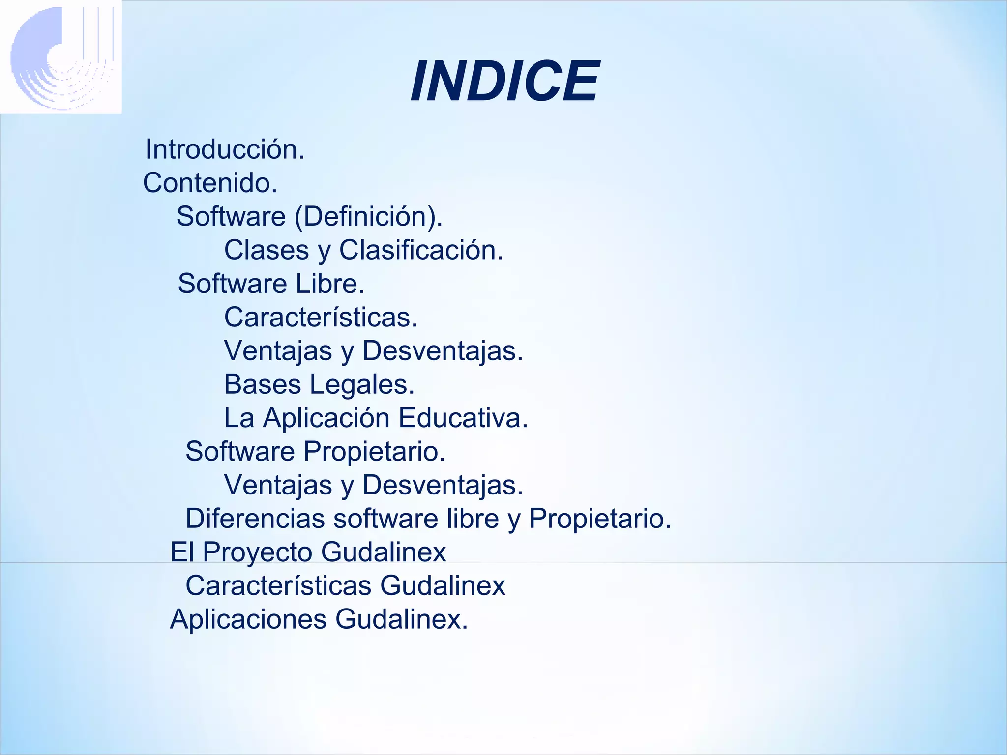 INDICE
Introducción.
Contenido.
   Software (Definición).
       Clases y Clasificación.
   Software Libre.
       Características.
       Ventajas y Desventajas.
       Bases Legales.
       La Aplicación Educativa.
    Software Propietario.
       Ventajas y Desventajas.
    Diferencias software libre y Propietario.
  El Proyecto Gudalinex
    Características Gudalinex
  Aplicaciones Gudalinex.
 