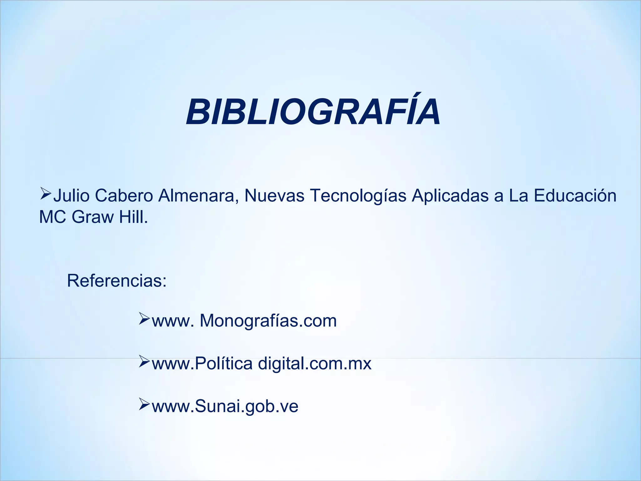 BIBLIOGRAFÍA

Julio Cabero Almenara, Nuevas Tecnologías Aplicadas a La Educación
MC Graw Hill.


   Referencias:

           www. Monografías.com

           www.Política digital.com.mx

           www.Sunai.gob.ve
 