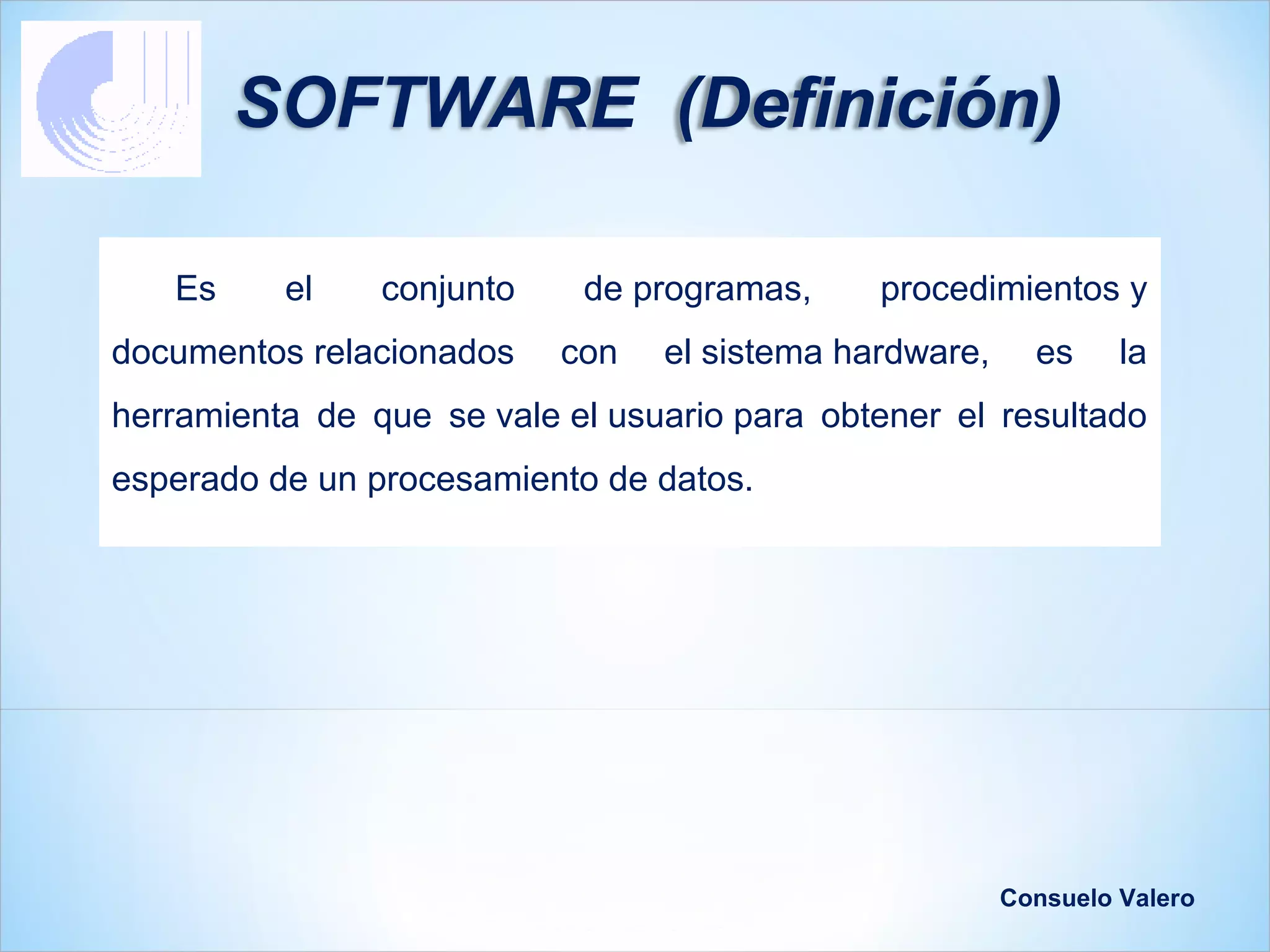 SOFTWARE (Definición)

   Es     el    conjunto    de programas,     procedimientos y
documentos relacionados    con   el sistema hardware,     es     la
herramienta de que se vale el usuario para obtener el resultado
esperado de un procesamiento de datos.




                                                        Consuelo Valero
 