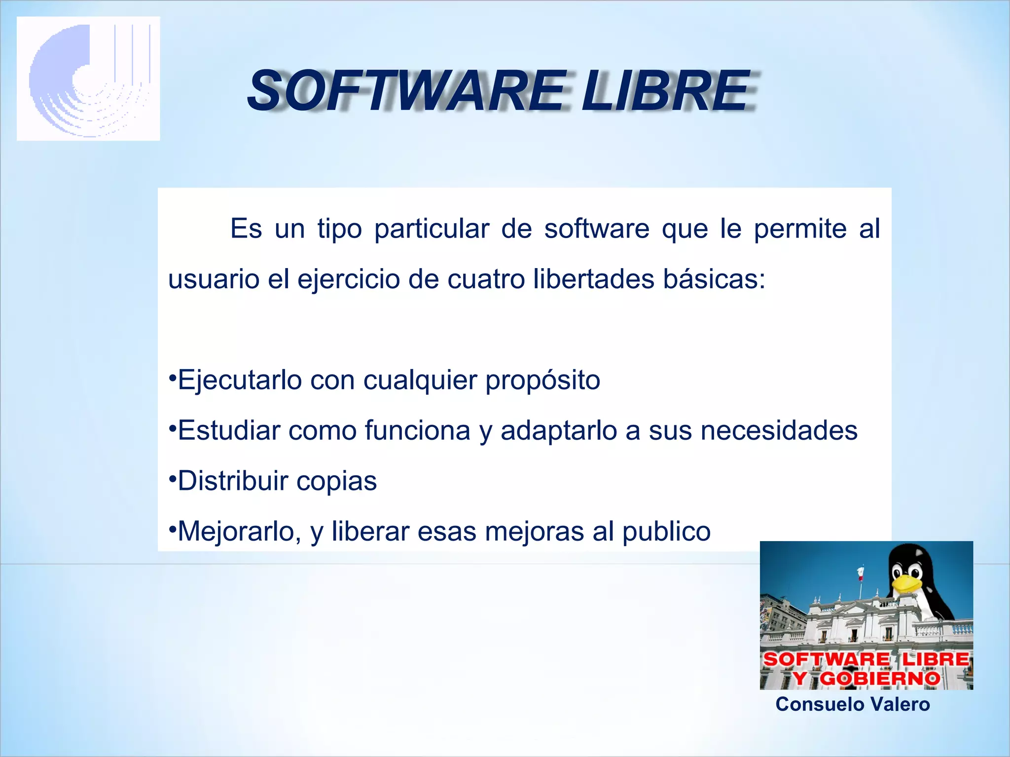 SOFTWARE LIBRE

     Es un tipo particular de software que le permite al
usuario el ejercicio de cuatro libertades básicas:


•Ejecutarlo con cualquier propósito
•Estudiar como funciona y adaptarlo a sus necesidades
•Distribuir copias
•Mejorarlo, y liberar esas mejoras al publico




                                                     Consuelo Valero
 
