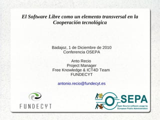 El Software Libre como un elemento transversal en la
              Cooperación tecnológica



             Badajoz, 1 de Diciembre de 2010
                   Conferencia OSEPA

                      Anto Recio
                    Project Manager
             Free Knowledge & ICT4D Team
                      FUNDECYT

                antonio.recio@fundecyt.es
 