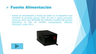  Fuente Alimentación
 Fuente de alimentación o fuente de poder es el dispositivo que
convierte la corriente alterna (CA), en una o varias corrientes
continuas (CC), que alimentan los distintos circuitos del aparato
electrónico al que se conecta (computadora, televisor,
impresora, router, etc.).
 