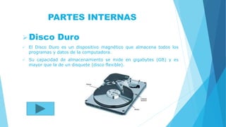 PARTES INTERNAS
Disco Duro
 El Disco Duro es un dispositivo magnético que almacena todos los
programas y datos de la computadora.
 Su capacidad de almacenamiento se mide en gigabytes (GB) y es
mayor que la de un disquete (disco flexible).
 
