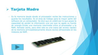  Tarjeta Madre
 Es la memoria desde donde el procesador recibe las instrucciones y
guarda los resultados. Es el área de trabajo para la mayor parte del
software de un computador. Se dice que es volátil por lo que posee la
capacidad de perder la información una vez que se agote su fuente
de energía Existe una memoria intermedia entre el procesador y la
RAM, llamada cache, pero ésta sólo es una copia (de acceso rápido)
de la memoria principal(típicamente discos duros) almacenada en los
módulos de RAM.
 