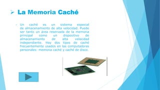  La Memoria Caché
 Un caché es un sistema especial
de almacenamiento de alta velocidad. Puede
ser tanto un área reservada de la memoria
principal como un dispositivo de
almacenamiento de alta velocidad
independiente. Hay dos tipos de caché
frecuentemente usados en las computadoras
personales: memoria caché y caché de disco.
 
