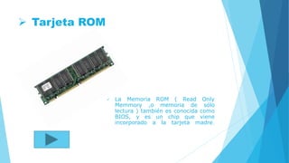  Tarjeta ROM
 La Memoria ROM ( Read Only
Memmory ,o memoria de sólo
lectura ) también es conocida como
BIOS, y es un chip que viene
incorporado a la tarjeta madre.
 