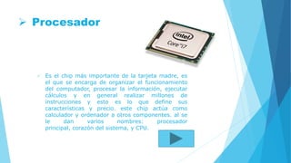  Procesador
 Es el chip más importante de la tarjeta madre, es
el que se encarga de organizar el funcionamiento
del computador, procesar la información, ejecutar
cálculos y en general realizar millones de
instrucciones y esto es lo que define sus
características y precio. este chip actúa como
calculador y ordenador a otros componentes. al se
le dan varios nombres: procesador
principal, corazón del sistema, y CPU.
 
