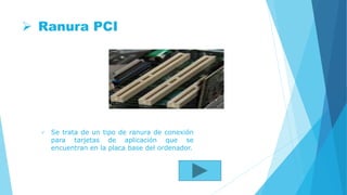  Ranura PCI
 Se trata de un tipo de ranura de conexión
para tarjetas de aplicación que se
encuentran en la placa base del ordenador.
 
