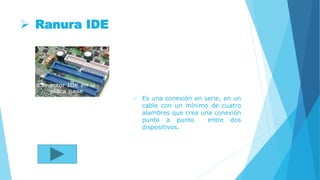  Ranura IDE
 Es una conexión en serie, en un
cable con un mínimo de cuatro
alambres que crea una conexión
punto a punto entre dos
dispositivos.
 