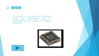  BIOS
 Es la que se encarga de reconocer
todos los dispositivos de la
computadora para cargar el sistema
operativo.
 