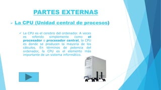 PARTES EXTERNAS
 La CPU (Unidad central de procesos)
 La CPU es el cerebro del ordenador. A veces
es referido simplemente como el
procesador o procesador central, la CPU
es donde se producen la mayoría de los
cálculos. En términos de potencia del
ordenador, la CPU es el elemento más
importante de un sistema informático.
 