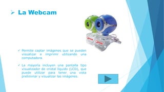  La Webcam
 Permite captar imágenes que se pueden
visualizar e imprimir utilizando una
computadora.
 La mayoría incluyen una pantalla tipo
visualizador de cristal líquido (LCD), que
puede utilizar para tener una vista
preliminar y visualizar las imágenes.
 