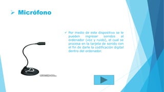 Micrófono
 Por medio de este dispositivo se le
pueden ingresar sonidos al
ordenador (voz y ruido), el cual se
procesa en la tarjeta de sonido con
el fin de darle la codificación digital
dentro del ordenador.
 