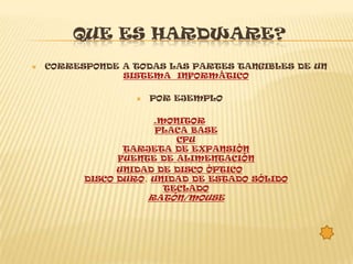 QUE ES HARDWARE?
   CORRESPONDE A TODAS LAS PARTES TANGIBLES DE UN
                SISTEMA INFORMÁTICO

                     POR EJEMPLO

                      .MONITOR
                       PLACA BASE
                          CPU
                 TARJETA DE EXPANSIÓN
                FUENTE DE ALIMENTACIÓN
                UNIDAD DE DISCO ÓPTICO
          DISCO DURO, UNIDAD DE ESTADO SÓLIDO
                        TECLADO
                      RATÓN/MOUSE
 