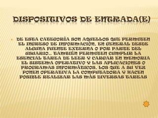 DISPOSITIVOS DE ENTRADA(E)

   DE ESTA CATEGORÍA SON AQUELLOS QUE PERMITEN
     EL INGRESO DE INFORMACIÓN, EN GENERAL DESDE
       ALGUNA FUENTE EXTERNA O POR PARTE DEL
       USUARIO.. TAMBIÉN PERMITEN CUMPLIR LA
    ESENCIAL TAREA DE LEER Y CARGAR EN MEMORIA
      EL SISTEMA OPERATIVO Y LAS APLICACIONES O
      PROGRAMAS INFORMÁTICOS, LOS QUE A SU VEZ
      PONEN OPERATIVA LA COMPUTADORA Y HACEN
     POSIBLE REALIZAR LAS MÁS DIVERSAS TAREAS
 
