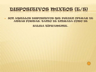 DISPOSITIVOS MIXTOS (E/S)
   SON AQUELLOS DISPOSITIVOS QUE PUEDEN OPERAR DE
       AMBAS FORMAS: TANTO DE ENTRADA COMO DE
                 SALIDA TÍPICAMENTE   .
 