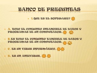 BANCO DE PREGUNTAS
                  1.QUE ES EL SOFTWARE?



   A. TODO EL CONJUNTO INTANGIBLE DE DATOS Y
    PROGRAMAS DE UN COMPUTADOR.

   B.ES TODO EL CONJUNTO TANGIBLE DE DATOS Y
    PROGRAMAS DE UN COMPUTADOR.

   C. ES UN VIRUS INFORMÁTICO.

   D. ES UN ANTIVIRUS.
 