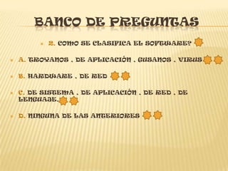 BANCO DE PREGUNTAS
            2. COMO SE CLASIFICA EL SOFTWARE?

   A. TROYANOS , DE APLICACIÓN , GUSANOS , VIRUS

   B. HARDWARE , DE RED

   C. DE SISTEMA , DE APLICACIÓN , DE RED , DE
    LENGUAJE.

   D. NINGUNA DE LAS ANTERIORES
 