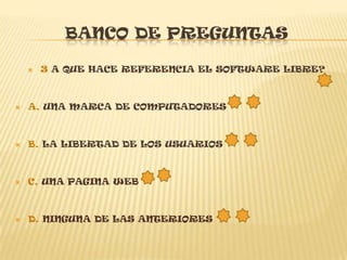 BANCO DE PREGUNTAS

       3 A QUE HACE REFERENCIA EL SOFTWARE LIBRE?



   A. UNA MARCA DE COMPUTADORES



   B. LA LIBERTAD DE LOS USUARIOS



   C. UNA PAGINA WEB



   D. NINGUNA DE LAS ANTERIORES
 