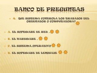 BANCO DE PREGUNTAS
       4. QUE SISTEMA CONTROLA LOS TRABAJOS DEL
                ORDENADOR O COMPUTADORA?



   A. EL SOFTWARE DE RED .

   B. EL HARDWARE .

   C. EL SISTEMA.OPERATIVO

   D. EL SOFTWARE DE LENGUAJE
 