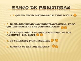 BANCO DE PREGUNTAS
         6.QUE ES ES EL SOFTWARE DE APLICACIÓN ?



   A. ES EL QUE DIRIGE LAS DISTINTAS TAREAS PARA
    QUE LAS UTILIZAN LAS COMPUTADORAS

   B. ES EL QUE AYUDA AL MANTENIMIENTO DE LOS
    ARCHIVOS DEL DISCO

   C. ES UTILIZADO PARA ESCRIBIR

   D. NINGUNA DE LAS ANTERIORES
 