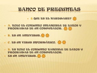 BANCO DE PREGUNTAS
                  8.QUE ES EL HARDWARE?

   A. TODO EL CONJUNTO INTANGIBLE DE DATOS Y
    PROGRAMAS DE UN COMPUTADOR.

   B. ES UN ANTIVIRUS.

   C. ES UN VIRUS INFORMÁTICO.

   D. ES TODO EL CONJUNTO TANGIBLE DE DATOS Y
    PROGRAMAS DE UN COMPUTADOR.
   ES UN ANTIVIRUS.
 