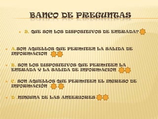 BANCO DE PREGUNTAS

         9. QUE SON LOS DISPOSITIVOS DE ENTRADA?



   A.SON AQUELLOS QUE PERMITEN LA SALIDA DE
    INFORMACION

   B. SON LOS DISPOSITIVOS QUE PERMITEN LA
    ENTRADA Y LA SALIDA DE INFORMACION

   C. SON AQUELLOS QUE PERMITEN EL INGRESO DE
    INFORMACIÓN

   D .NINGUNA DE LAS ANTERIORES
 