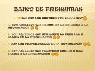 BANCO DE PREGUNTAS
          10.QUE SON LOS DISPOSITIVOS DE SALIDA?

   A. SON AQUELLOS QUE PERMITEN LA ENTRADA A LA
    INFORMACIÓN

   B. SON AQUELLOS QUE PERMITEN LA ENTRADA Y
    SALIDA DE LA INFORMACIÓN

   C. SON LOS PROCESADORES DE LA INFORMACIÓN

   D. SON AQUELLOS QUE PERMITEN EMITIR O DAR
    SALIDA A LA INFORMACIÓN
 