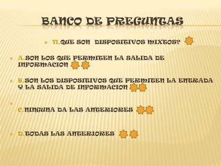BANCO DE PREGUNTAS
             11.QUE SON DISPOSITIVOS MIXTOS?

   A.SON LOS QUE PERMITEN LA SALIDA DE
    INFORMACION

   B.SON LOS DISPOSITIVOS QUE PERMITEN LA ENTRADA
    Y LA SALIDA DE INFORMACION


    C.NINGUNA DA LAS ANTERIORES



   D.TODAS LAS ANTERIORES
 