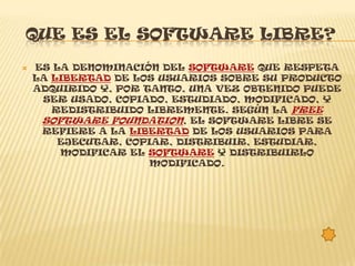 QUE ES EL SOFTWARE LIBRE?
   ES LA DENOMINACIÓN DEL SOFTWARE QUE RESPETA
    LA LIBERTAD DE LOS USUARIOS SOBRE SU PRODUCTO
    ADQUIRIDO Y, POR TANTO, UNA VEZ OBTENIDO PUEDE
     SER USADO, COPIADO, ESTUDIADO, MODIFICADO, Y
       REDISTRIBUIDO LIBREMENTE. SEGÚN LA FREE
     SOFTWARE FOUNDATION, EL SOFTWARE LIBRE SE
     REFIERE A LA LIBERTAD DE LOS USUARIOS PARA
        EJECUTAR, COPIAR, DISTRIBUIR, ESTUDIAR,
        MODIFICAR EL SOFTWARE Y DISTRIBUIRLO
                      MODIFICADO.
 