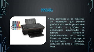 IMPRESORA
• Una impresora es un periférico
de ordenador que permite
producir una copia permanente
de textos o gráficos de
documentos almacenados en
formato electrónico,
imprimiéndolos en medios
físicos, normalmente en papel o
transparencias, utilizando
cartuchos de tinta o tecnología
láser.
 