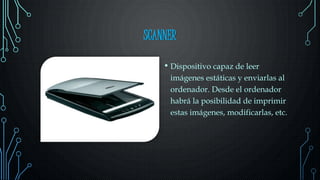SCANNER
• Dispositivo capaz de leer
imágenes estáticas y enviarlas al
ordenador. Desde el ordenador
habrá la posibilidad de imprimir
estas imágenes, modificarlas, etc.
 