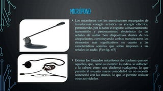 MICRÓFONO
• Los micrófonos son los transductores encargados de
transformar energía acústica en energía eléctrica,
permitiendo, por lo tanto el registro, almacenamiento,
transmisión y procesamiento electrónico de las
señales de audio. Son dispositivos duales de los
altoparlantes, constituyendo ambos transductores los
elementos mas significativos en cuanto a las
características sonoras que sobre imponen a las
señales de audio. (Ver fig. nº3)
• Existen los llamados micrófonos de diadema que son
aquellos, que, como su nombre lo indica, se adhieren
a la cabeza como una diadema cualquiera, lo que
permite al usuario mayor comodidad ya no necesita
sostenerlo con las manos, lo que le permite realizar
otras actividades.
 