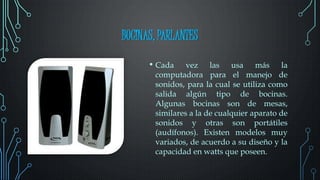 BOCINAS, PARLANTES
• Cada vez las usa más la
computadora para el manejo de
sonidos, para la cual se utiliza como
salida algún tipo de bocinas.
Algunas bocinas son de mesas,
similares a la de cualquier aparato de
sonidos y otras son portátiles
(audífonos). Existen modelos muy
variados, de acuerdo a su diseño y la
capacidad en watts que poseen.
 