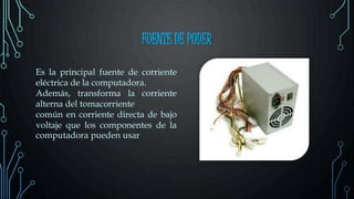 FUENTE DE PODER
Es la principal fuente de corriente
eléctrica de la computadora.
Además, transforma la corriente
alterna del tomacorriente
común en corriente directa de bajo
voltaje que los componentes de la
computadora pueden usar
 