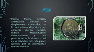 BATERÍA
• Batería, batería eléctrica,
acumulador eléctrico o
simplemente acumulador, se
le denomina al dispositivo que
almacena energía eléctrica,
usando procedimientos
electroquímicos y que
posteriormente la devuelve casi
en su totalidad; este ciclo puede
repetirse por un determinado
número de veces. .
 