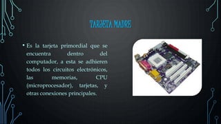 TARJETA MADRE
• Es la tarjeta primordial que se
encuentra dentro del
computador, a esta se adhieren
todos los circuitos electrónicos,
las memorias, CPU
(microprocesador), tarjetas, y
otras conexiones principales.
 