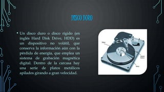 DISCO DURO
• Un disco duro o disco rígido (en
inglés Hard Disk Drive, HDD) es
un dispositivo no volátil, que
conserva la información aún con la
pérdida de energía, que emplea un
sistema de grabación magnética
digital. Dentro de la carcasa hay
una serie de platos metálicos
apilados girando a gran velocidad.
 