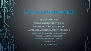 EL SOFTWARE Y EL HARDWARE DEL COMPUTADOR
PRESENTADO POR:
370330 JULIETH ROSERO TRIANA
370570 BRAYAN ANDRES GARRIDO
ADMINISTRACIÓN DE EMPRESAS GRUPO # 3
CURSO: GESTIÓN BÁSICA DE LA INFORMACIÓN
PROFESORA: MAGÍSTER LORENA CERÓN
FUNDACIÓN UNIVERSITARIA CATÓLICA
LUMEN GENTIUM
CALI, SEPTIEMBRE DE 2015
 