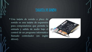 TARJETA DE SONIDO
• Una tarjeta de sonido o placa de
sonido es una tarjeta de expansión
para computadoras que permite la
entrada y salida de audio bajo el
control de un programa informático
llamado controlador (en inglés
driver).
 