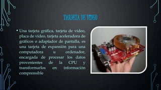 TARJETA DE VIDEO
• Una tarjeta gráfica, tarjeta de vídeo,
placa de vídeo, tarjeta aceleradora de
gráficos o adaptador de pantalla, es
una tarjeta de expansión para una
computadora u ordenador,
encargada de procesar los datos
provenientes de la CPU y
transformarlos en información
comprensible
 