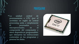 PROCESADOR
• La unidad central de
procesamiento o CPU (por el
acrónimo en inglés de central
processing unit), o simplemente
el procesador o
microprocesador, es el
componente del computador y
otros dispositivos programables,
que interpreta las instrucciones
contenidas en los programas y
procesa los datos.
 