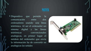 MODEN
• Dispositivo que permite la
comunicación entre dos
ordenadores usando una línea
telefónica. Al ser el ordenador un
sistema digital y las líneas
telefónicas convencionales
analógicas, en primer lugar el
módem del ordenador que envía
la información ha de convertir en
analógicas las señales
 