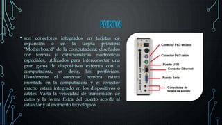 PUERTOS
• son conectores integrados en tarjetas de
expansión ó en la tarjeta principal
"Motherboard" de la computadora; diseñados
con formas y características electrónicas
especiales, utilizados para interconectar una
gran gama de dispositivos externos con la
computadora, es decir, los periféricos.
Usualmente el conector hembra estará
montado en la computadora y el conector
macho estará integrado en los dispositivos ó
cables. Varía la velocidad de transmisión de
datos y la forma física del puerto acorde al
estándar y al momento tecnológico.
 