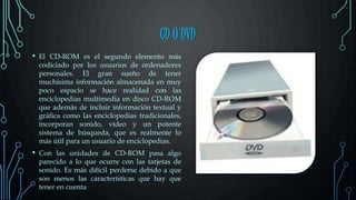 CD O DVD
• El CD-ROM es el segundo elemento más
codiciado por los usuarios de ordenadores
personales. El gran sueño de tener
muchísima información almacenada en muy
poco espacio se hace realidad con las
enciclopedias multimedia en disco CD-ROM
que además de incluir información textual y
gráfica como las enciclopedias tradicionales,
incorporan sonido, vídeo y un potente
sistema de búsqueda, que es realmente lo
más útil para un usuario de enciclopedias.
• Con las unidades de CD-ROM pasa algo
parecido a lo que ocurre con las tarjetas de
sonido. Es más difícil perderse debido a que
son menos las características que hay que
tener en cuenta
 