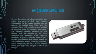 USB (UNIVERSAL SERIAL BUS)
• Es un dispositivo de almacenamiento que
utiliza una memoria flash para guardar
información. Se lo conoce también con el
nombre de unidad flash USB, lápiz de
memoria, lápiz USB, minidisco duro, unidad
de memoria, llave de memoria, entre otros.
Los primeros modelos requerían de una
batería, pero los actuales ya no. Estas
memorias son resistentes a los rasguños
(externos), al polvo, y algunos hasta al agua,
factores que afectaban a las formas previas de
almacenamiento portátil, como los disquetes,
discos compactos y los DVD. a cada parte le
tienes que pegar una imagen ! este es el
trabajo
 
