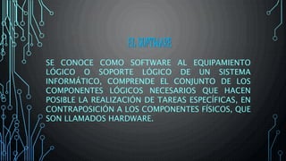 EL SOFTWARE
SE CONOCE COMO SOFTWARE AL EQUIPAMIENTO
LÓGICO O SOPORTE LÓGICO DE UN SISTEMA
INFORMÁTICO, COMPRENDE EL CONJUNTO DE LOS
COMPONENTES LÓGICOS NECESARIOS QUE HACEN
POSIBLE LA REALIZACIÓN DE TAREAS ESPECÍFICAS, EN
CONTRAPOSICIÓN A LOS COMPONENTES FÍSICOS, QUE
SON LLAMADOS HARDWARE.
 