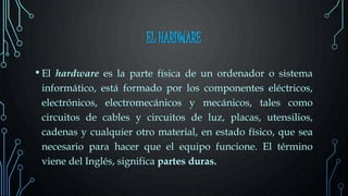 EL HARDWARE
• El hardware es la parte física de un ordenador o sistema
informático, está formado por los componentes eléctricos,
electrónicos, electromecánicos y mecánicos, tales como
circuitos de cables y circuitos de luz, placas, utensilios,
cadenas y cualquier otro material, en estado físico, que sea
necesario para hacer que el equipo funcione. El término
viene del Inglés, significa partes duras.
 